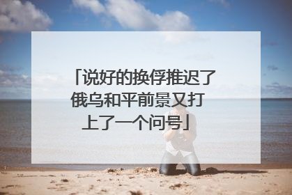 说好的换俘推迟了 俄乌和平前景又打上了一个问号