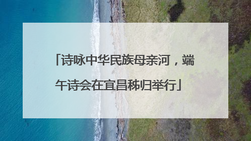 诗咏中华民族母亲河，端午诗会在宜昌秭归举行