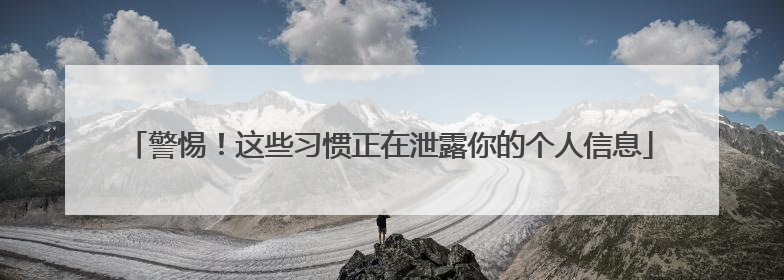 警惕！这些习惯正在泄露你的个人信息