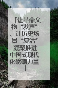 让革命文物“发声”、让历史场景“复活” 凝聚推进中国式现代化磅礴力量