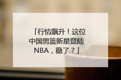 行情飙升！这位中国男篮新星登陆NBA，稳了？