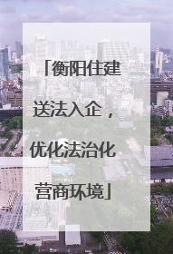衡阳住建送法入企，优化法治化营商环境