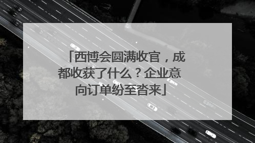西博会圆满收官，成都收获了什么？企业意向订单纷至沓来