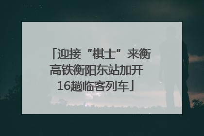 迎接“棋士”来衡 高铁衡阳东站加开16趟临客列车