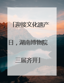 迎接文化遗产日，湖南博物院三展齐开