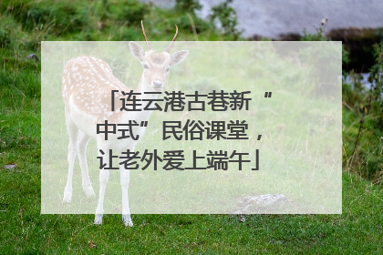 连云港古巷新“中式”民俗课堂，让老外爱上端午