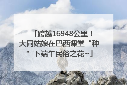 跨越16948公里！大同姑娘在巴西课堂“种”下端午民俗之花~