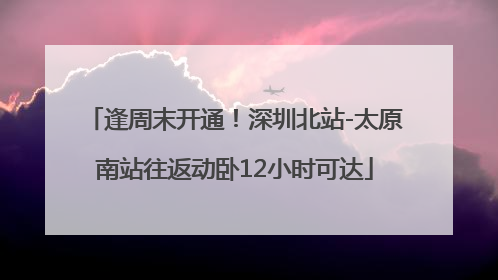 逢周末开通！深圳北站-太原南站往返动卧12小时可达