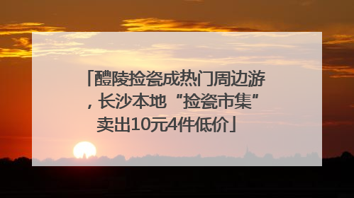 醴陵捡瓷成热门周边游，长沙本地“捡瓷市集”卖出10元4件低价