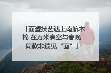 面塑技艺遇上南航木棉 在万米高空与春晚同款非遗见“面”