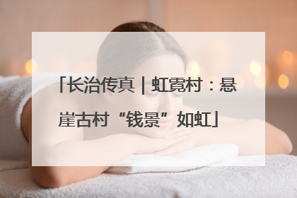 长治传真｜虹霓村：悬崖古村“钱景”如虹