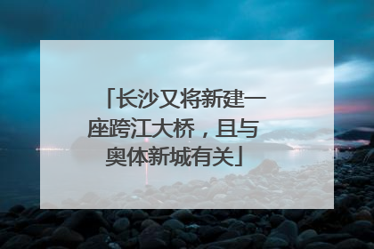 长沙又将新建一座跨江大桥，且与奥体新城有关