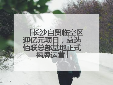 长沙自贸临空区迎亿元项目，益选佰联总部基地正式揭牌运营
