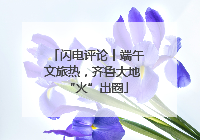 闪电评论丨端午文旅热，齐鲁大地“火”出圈