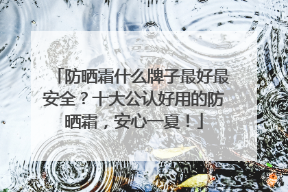 防晒霜什么牌子最好最安全？十大公认好用的防晒霜，安心一夏！