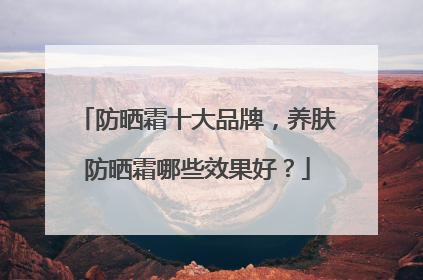 防晒霜十大品牌，养肤防晒霜哪些效果好？