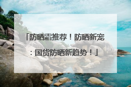 防晒霜推荐！防晒新宠：国货防晒新趋势！