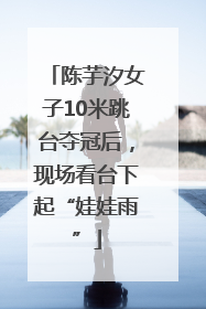 陈芋汐女子10米跳台夺冠后，现场看台下起“娃娃雨”