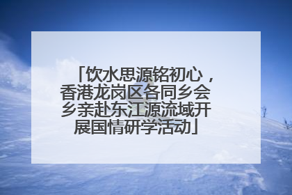 饮水思源铭初心，香港龙岗区各同乡会乡亲赴东江源流域开展国情研学活动