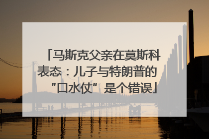 马斯克父亲在莫斯科表态：儿子与特朗普的“口水仗”是个错误