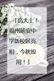 高大上！福州延安中学新校区亮相，今秋投用！