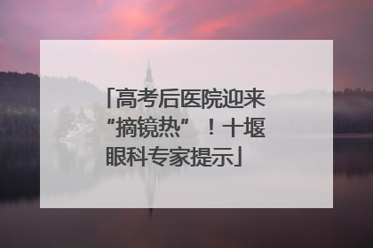 高考后医院迎来“摘镜热”！十堰眼科专家提示