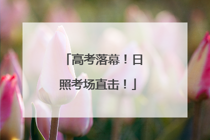 高考落幕！日照考场直击！