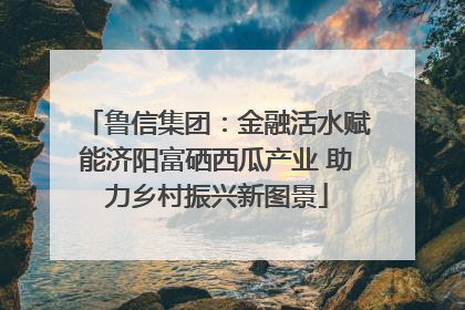 鲁信集团：金融活水赋能济阳富硒西瓜产业 助力乡村振兴新图景