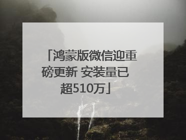鸿蒙版微信迎重磅更新 安装量已超510万