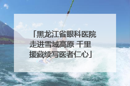 黑龙江省眼科医院走进雪域高原 千里援藏续写医者仁心