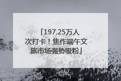 197.25万人次打卡！焦作端午文旅市场强势吸粉