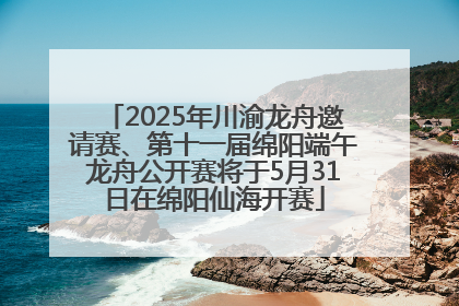 2025年川渝龙舟邀请赛、第十一届绵阳端午龙舟公开赛将于5月31日在绵阳仙海开赛