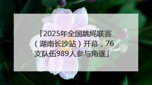 2025年全国跳绳联赛（湖南长沙站）开幕，76支队伍989人参与角逐