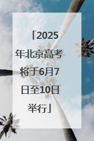 2025年北京高考将于6月7日至10日举行