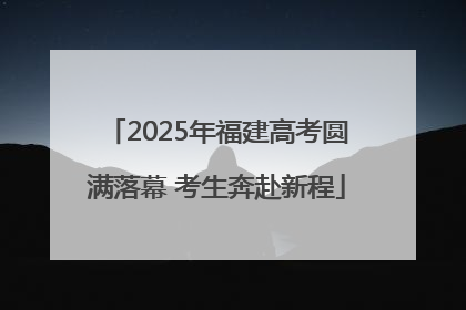 2025年福建高考圆满落幕 考生奔赴新程