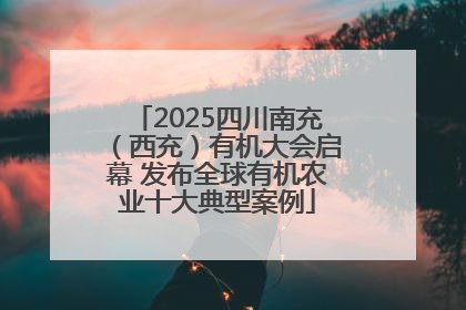 2025四川南充（西充）有机大会启幕 发布全球有机农业十大典型案例