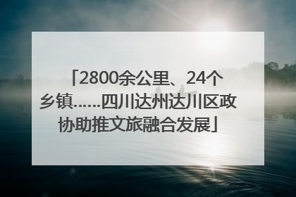 2800余公里、24个乡镇……四川达州达川区政协助推文旅融合发展