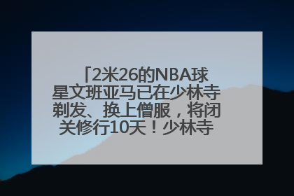 2米26的NBA球星文班亚马已在少林寺剃发、换上僧服，将闭关修行10天！少林寺回应：人在寺里