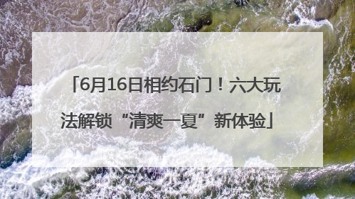 6月16日相约石门！六大玩法解锁“清爽一夏”新体验