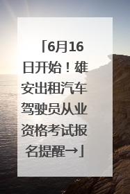 6月16日开始！雄安出租汽车驾驶员从业资格考试报名提醒→