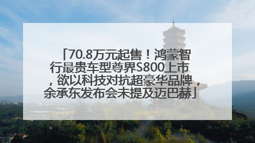 70.8万元起售！鸿蒙智行最贵车型尊界S800上市，欲以科技对抗超豪华品牌，余承东发布会未提及迈巴赫