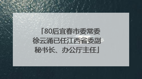 80后宜春市委常委徐云涌已任江西省委副秘书长、办公厅主任