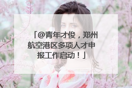 @青年才俊，郑州航空港区多项人才申报工作启动！